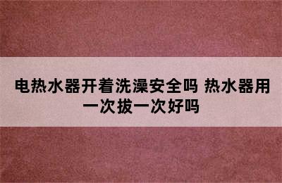 电热水器开着洗澡安全吗 热水器用一次拔一次好吗